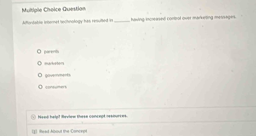 Question
Affordable internet technology has resulted in _having increased control over marketing messages.
parents
marketers
governments
consumers
Need help? Review these concept resources.
Read About the Concept