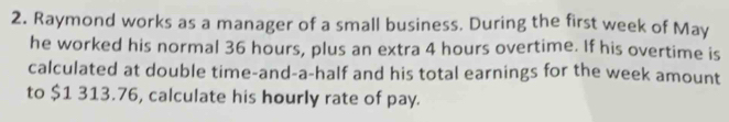 Raymond works as a manager of a small business. During the first week of May 
he worked his normal 36 hours, plus an extra 4 hours overtime. If his overtime is 
calculated at double time-and-a-half and his total earnings for the week amount 
to $1 313.76, calculate his hourly rate of pay.