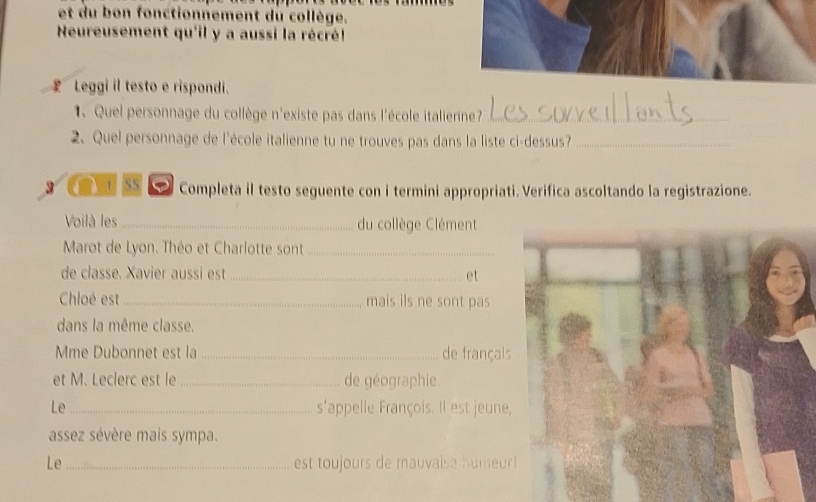 et du bon fonctionnement du collège. 
Neureusement qu'il y a aussi la récré! 
£ Leggi il testo e rispondi. 
1.Quel personnage du collège n'existe pas dans l'école italierne?_ 
2. Quel personnage de l'école italienne tu ne trouves pas dans la liste ci-dessus?_ 
3 e 55 Completa il testo seguente con i termini appropriati. Verifica ascoltando la registrazione. 
Voilà les _du collège Clément 
Marot de Lyon. Théo et Charlotte sont_ 
de classe. Xavier aussi est _et 
Chloé est_ mais ils ne sont pas 
dans la même classe. 
Mme Dubonnet est la_ de françal 
et M. Leclerc est le _de géographie 
Le s'appelle François. Il est jeune 
assez sévère mais sympa. 
Le _est toujours de mauvaise humeur