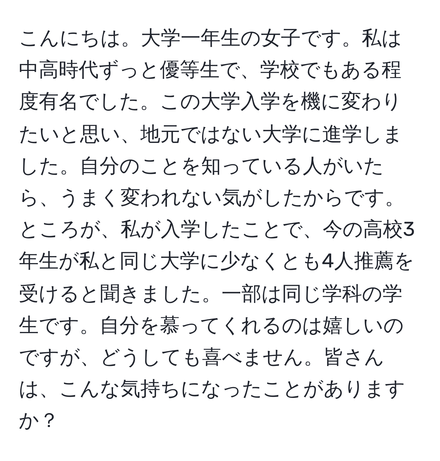 こんにちは。大学一年生の女子です。私は中高時代ずっと優等生で、学校でもある程度有名でした。この大学入学を機に変わりたいと思い、地元ではない大学に進学しました。自分のことを知っている人がいたら、うまく変われない気がしたからです。ところが、私が入学したことで、今の高校3年生が私と同じ大学に少なくとも4人推薦を受けると聞きました。一部は同じ学科の学生です。自分を慕ってくれるのは嬉しいのですが、どうしても喜べません。皆さんは、こんな気持ちになったことがありますか？