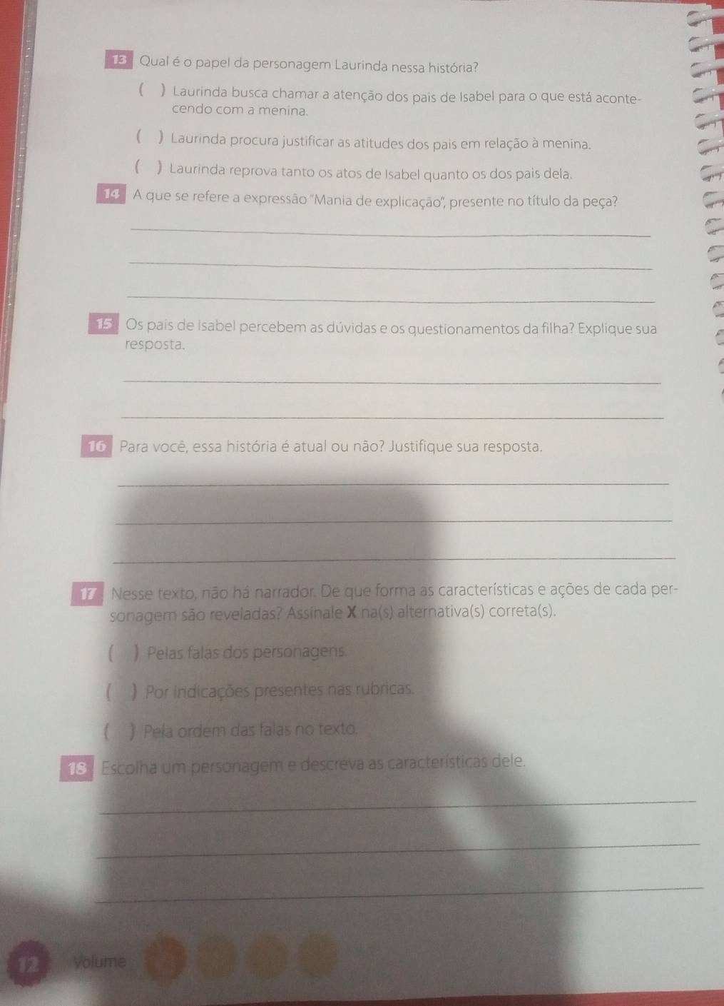 Qual éo papel da personagem Laurinda nessa história
 ) Laurinda busca chamar a atenção dos pais de Isabel para o que está aconte-
cendo com a menina.
 ) Laurinda procura justificar as atitudes dos pais em relação à menina.
 ) Laurinda reprova tanto os atos de Isabel quanto os dos pais dela.
9 A que se refere a expressão 'Mania de explicação'', presente no título da peça?
_
_
_
15. Os país de Isabel percebem as dúvidas e os questionamentos da filha? Explique sua
resposta.
_
_
16 Para você, essa história é atual ou não? Justifique sua resposta.
_
_
_
17 . Nesse texto, não há narrador. De que forma as características e ações de cada per-
sonagem são reveladas? Assinale X na(s) alternativa(s) correta(s).
 ) Pelas falas dos personagens.
( ) Por indicações presentes nas rubricas.
) Pela ordem das falas no texto.
18 | Escolha um personagem e descreva as características dele.
_
_
_
12 Volume