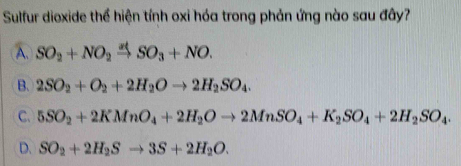 Sulfur dioxide thể hiện tính oxi hóa trong phản ứng nào sau đây?
A. SO_2+NO_2xrightarrow atSO_3+NO.
B. 2SO_2+O_2+2H_2Oto 2H_2SO_4.
C. 5SO_2+2KMnO_4+2H_2Oto 2MnSO_4+K_2SO_4+2H_2SO_4.
D. SO_2+2H_2Sto 3S+2H_2O.