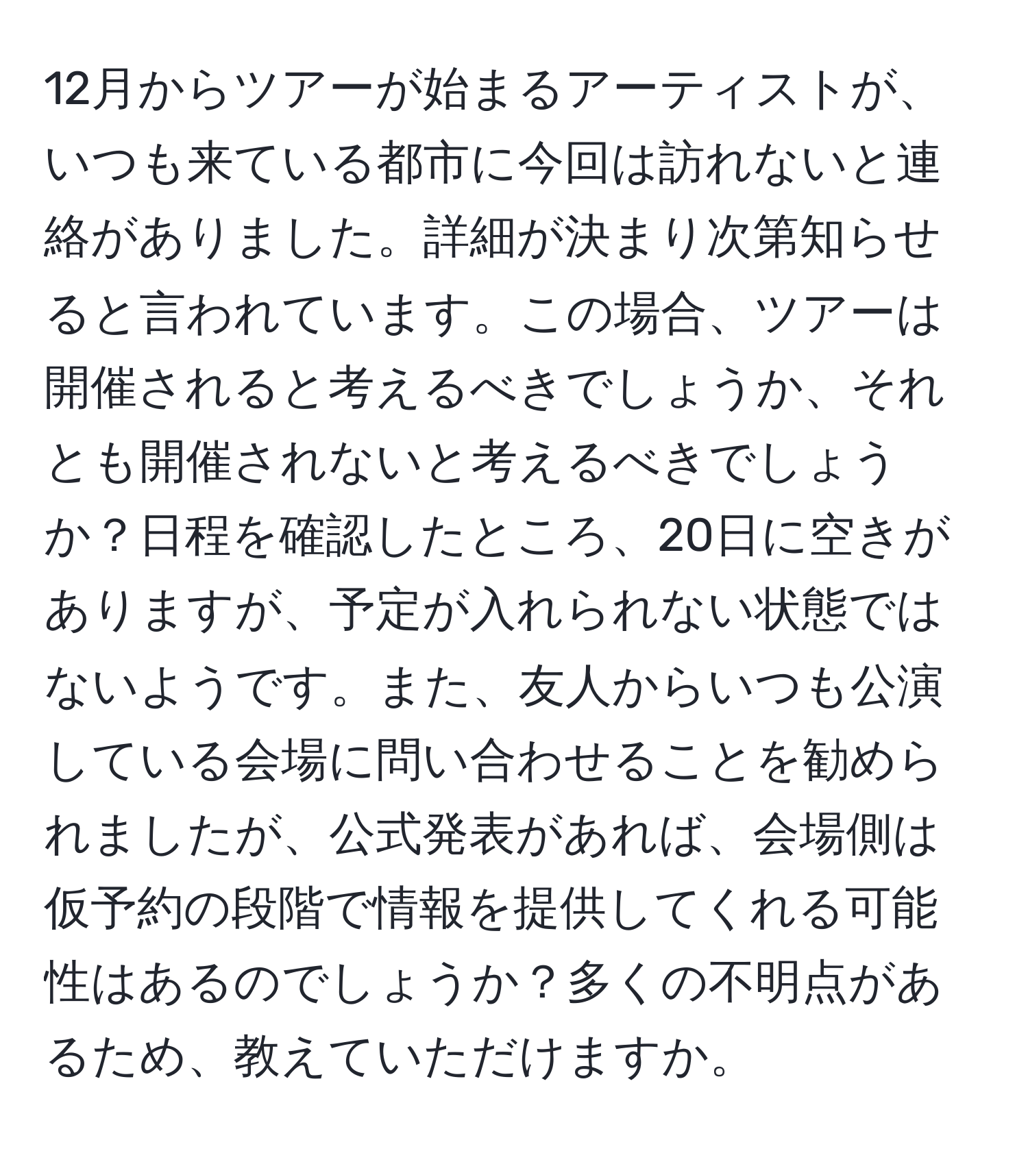 12月からツアーが始まるアーティストが、いつも来ている都市に今回は訪れないと連絡がありました。詳細が決まり次第知らせると言われています。この場合、ツアーは開催されると考えるべきでしょうか、それとも開催されないと考えるべきでしょうか？日程を確認したところ、20日に空きがありますが、予定が入れられない状態ではないようです。また、友人からいつも公演している会場に問い合わせることを勧められましたが、公式発表があれば、会場側は仮予約の段階で情報を提供してくれる可能性はあるのでしょうか？多くの不明点があるため、教えていただけますか。