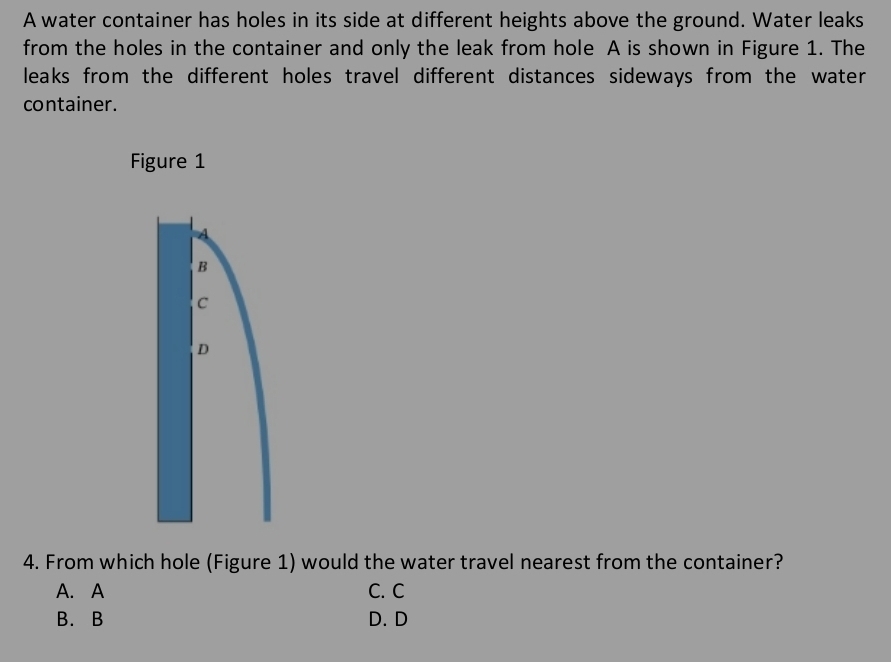 A water container has holes in its side at different heights above the ground. Water leaks
from the holes in the container and only the leak from hole A is shown in Figure 1. The
leaks from the different holes travel different distances sideways from the water.
container.
4. From which hole (Figure 1) would the water travel nearest from the container?
A. A C. C
B. B D. D