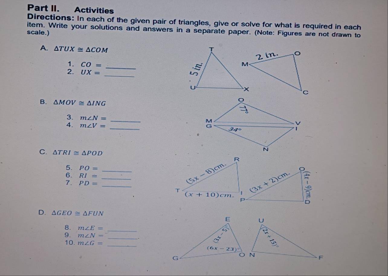 Part II. Activities
Directions: In each of the given pair of triangles, give or solve for what is required in each
item. Write your solutions and answers in a separate paper. (Note: Figures are not drawn to
scale.)
A. △ TUX≌ △ COM
1. CO= _
_
2. UX=
B. △ MOV≌ △ ING
3. m∠ N= _
4. m∠ V=
_
C. △ TRI≌ △ POD
5. PO=
6. RI= __
7. PD= _
D. △ GEO≌ △ FUN
8. m∠ E= _
_
9. m∠ N=.
10. m∠ G= _