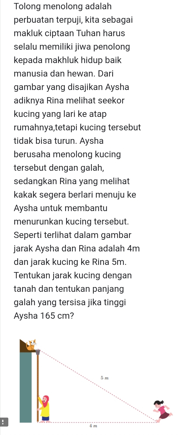 Tolong menolong adalah 
perbuatan terpuji, kita sebagai 
makluk ciptaan Tuhan harus 
selalu memiliki jiwa penolong 
kepada makhluk hidup baik 
manusia dan hewan. Dari 
gambar yang disajikan Aysha 
adiknya Rina melihat seekor 
kucing yang lari ke atap 
rumahnya,tetapi kucing tersebut 
tidak bisa turun. Aysha 
berusaha menolong kucing 
tersebut dengan galah, 
sedangkan Rina yang melihat 
kakak segera berlari menuju ke 
Aysha untuk membantu 
menurunkan kucing tersebut. 
Seperti terlihat dalam gambar 
jarak Aysha dan Rina adalah 4m
dan jarak kucing ke Rina 5m. 
Tentukan jarak kucing dengan 
tanah dan tentukan panjang 
galah yang tersisa jika tinggi 
Aysha 165 cm? 
!