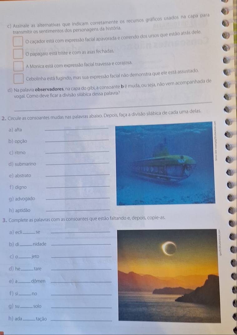 Assinale as alternativas que indicam corretamente os recursos gráficos usados na capa para
transmitir os sentimentos dos personagens da história.
O caçador está com expressão facial apavorada e correndo dos ursos que estão atrás dele.
O papagaio está triste e com as asas fechadas.
A Monica está com expressão facial travessa e corajosa.
Cebolinha está fugindo, mas sua expressão facial não demonstra que ele está assustado.
d) Na palavía observadores, na capa do gibi, a consoante b é muda, ou seja, não vem acompanhada de
_
vogal. Como deve ficar a divisão silábica dessa palavra?
2. Circule as consoantes mudas nas palavras abaixo. Depois, faça a divisão silábica de cada uma delas.
a) afta
_
b) opção
_
c) ritmo
_
d) submarino
_
e) abstrato
_
f) digno
_
g) advogado
_
h) aptidão
_
3. Complete as palavras com as consoantes que estão faltando e, depois, copie-as.
a) ecli_ se_
b) di_ nidade_
c) o_ jeto_
d) he_ tare_
e) a_ dômen_
f) si_ no_
g) su _solo_
h) ada_ tação_