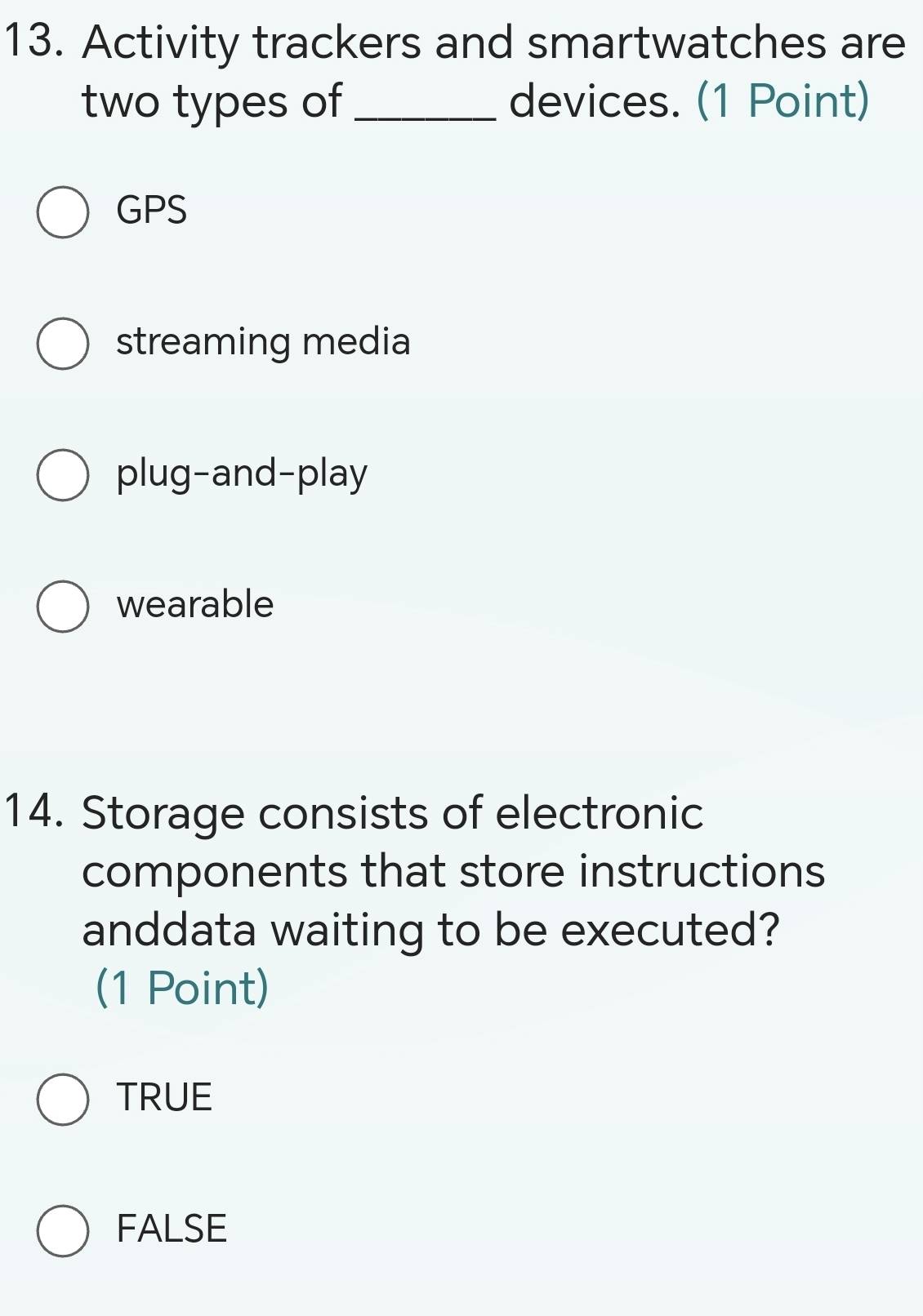 Activity trackers and smartwatches are
two types of _devices. (1 Point)
GPS
streaming media
plug-and-play
wearable
14. Storage consists of electronic
components that store instructions
anddata waiting to be executed?
(1 Point)
TRUE
FALSE