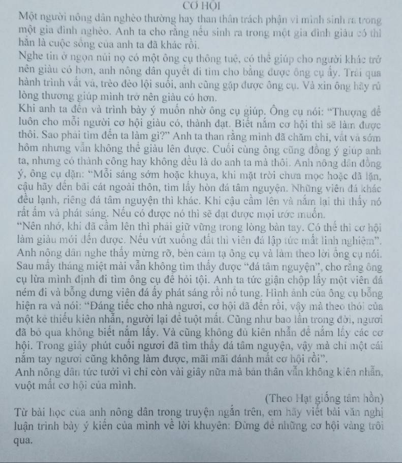 CO HOI
Một người nông dân nghèo thường hay than thân trách phận vì mình sinh ra trong
một gia đình nghèo. Anh ta cho rằng nếu sinh ra trong một gia đình giảu có thì
hằn là cuộc sồng của anh ta đã khác rồi.
Nghe tin ở ngọn núi nọ có một ông cụ thông tuệ, có thể giúp cho người khác trở
nên giàu có hơn, anh nông dân quyết đi tìm cho bằng được ông cụ ẩy. Trải qua
hành trình vất và, trèo đèo lội suối, anh cũng gặp được ông cụ. Và xin ông hãy rủ
lòng thương giúp mình trở nên giàu có hơn.
Khi anh ta đến và trình bày ý muốn nhờ ông cụ giúp. Ông cụ nói: “Thượng để
luôn cho mỗi người cơ hội giàu có, thành đạt. Biết nằm cơ hội thì sẽ làm được
thôi. Sao phải tìm đến ta làm gì?' Anh ta than rằng mình đã chăm chỉ, vất và sớm
hôm nhưng vẫn không thể giàu lên được. Cuối cùng ông cũng đồng ý giúp anh
ta, nhưng có thành công hay không đều là do anh ta mà thôi. Anh nông dân đồng
ý, ông cụ dặn: “Mỗi sáng sớm hoặc khuya, khi mặt trời chưa mọc hoặc đã lặn,
cậu hãy đến bãi cát ngoài thôn, tìm lấy hòn đá tâm nguyện. Những viên đá khác
đều lạnh, riêng đá tâm nguyện thì khác. Khi cậu cầm lên và nằm lại thì thấy nó
rất ẩm và phát sáng. Nếu có được nó thì sẽ đạt được mọi ước muốn.
*Nên nhớ, khi đã cầm lên thì phải giữ vững trong lòng bàn tay. Có thể thì cơ hội
làm giàu mới đến được. Nếu vứt xuống đất thì viên đá lập tức mất linh nghiệm'.
Anh nông dân nghe thầy mừng rỡ, bèn cảm tạ ông cụ và làm theo lời ông cụ nói.
Sau mầy tháng miệt mài vẫn không tìm thấy được “đá tâm nguyện”, cho rằng ông
cụ lừa mình định đi tìm ông cụ đề hỏi tội. Anh ta tức giận chộp lầy một viên đá
ném đi và bỗng dưng viện đá ấy phát sáng rồi nổ tung. Hình ảnh của ông cụ bỗng
hiện ra và nói: “Đáng tiếc cho nhà ngươi, cơ hội đã đến rồi, vậy mà theo thói của
một kẻ thiếu kiên nhẫn, người lại để tuột mất. Cũng như bao lần trong đời, người
đã bỏ qua không biết nắm lấy. Và cũng không đủ kiên nhẫn đề nắm lấy các cơ
hội. Trong giây phút cuối ngươi đã tìm thấy đá tâm nguyện, vậy mà chí một cái
năm tay ngươi cũng không làm được, mãi mãi đánh mất cơ hội rồi”.
Anh nông dân tức tưởi vì chỉ còn vài giây nữa mà bản thân vẫn không kiên nhẫn,
vuột mất cơ hội của mình.
(Theo Hạt giống tâm hồn)
Từ bài học của anh nông dân trong truyện ngăn trên, em hãy viết bài văn nghị
luận trình bày ý kiển của mình về lời khuyên: Đừng đề những cơ hội vàng trôi
qua.