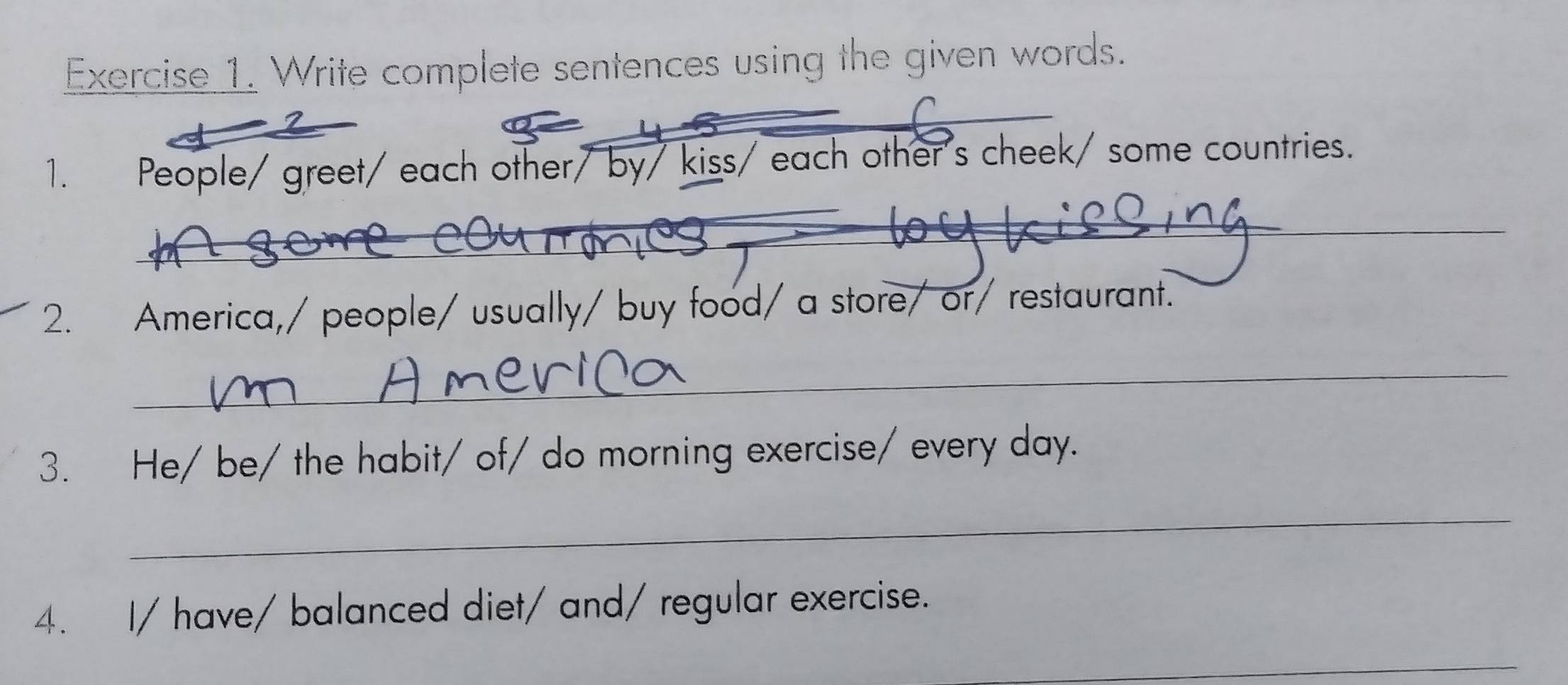 Write complete sentences using the given words. 
_ 
1. People/ greet/ each other/ by/ kiss/ each other's cheek/ some countries. 
__ 
2. America,/ people/ usually/ buy food/ a store/ or/ restaurant. 
_ 
3. He/ be/ the habit/ of/ do morning exercise/ every day. 
_ 
4. I/ have/ balanced diet/ and/ regular exercise. 
_