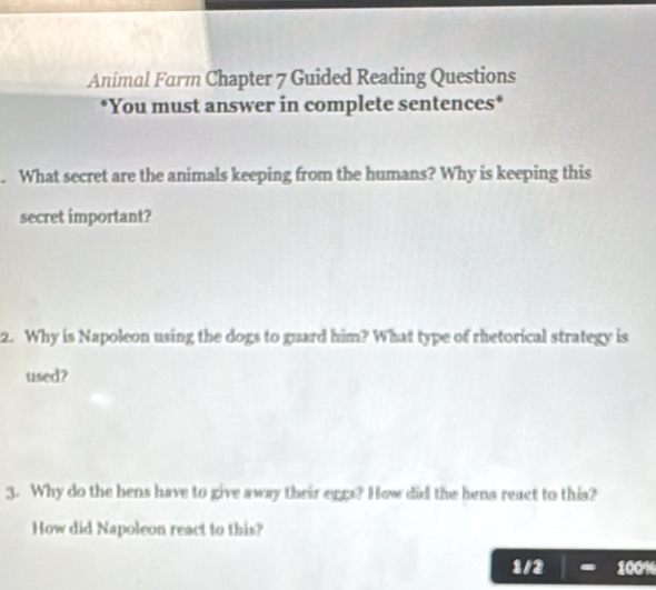 Animal Farm Chapter 7 Guided Reading Questions 
*You must answer in complete sentences* 
. What secret are the animals keeping from the humans? Why is keeping this 
secret important? 
2. Why is Napoleon using the dogs to guard him? What type of rhetorical strategy is 
used? 
3. Why do the bens have to give away their eggs? How did the hens react to this? 
How did Napoleon react to this? 
1/2 100%