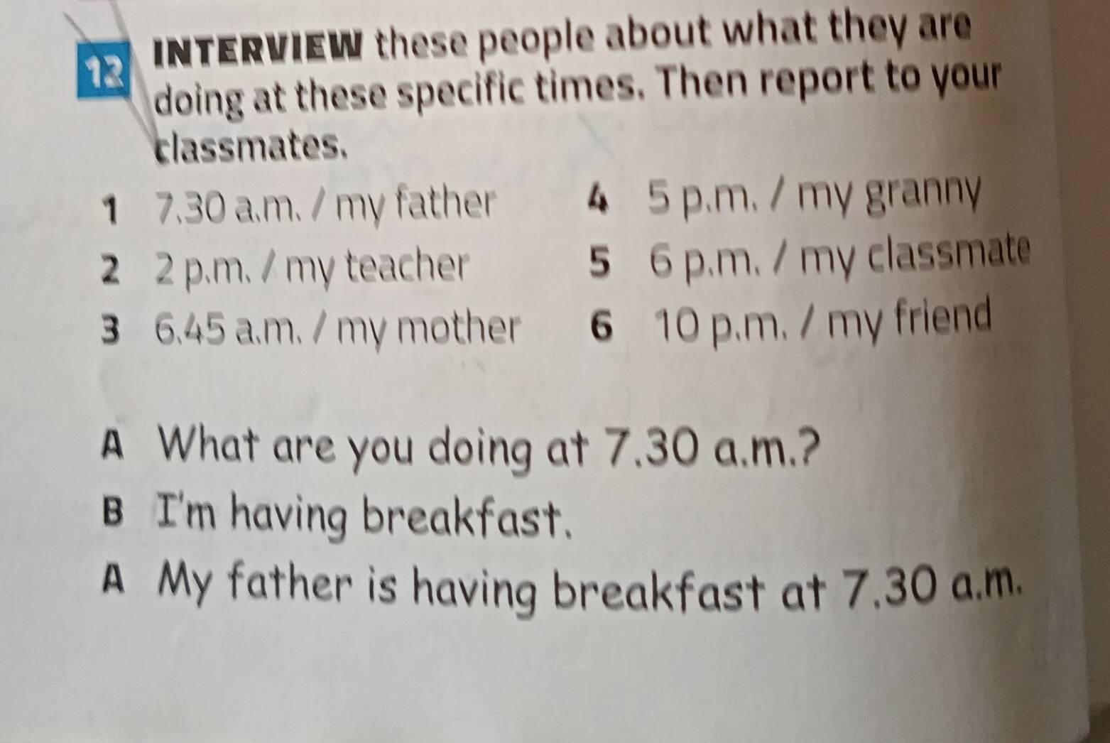 INTERVIEW these people about what they are 
doing at these specific times. Then report to your 
classmates. 
1 7.30 a.m. / my father 4 5 p.m. / my granny 
2 2 p.m. / my teacher 5 6 p.m. / my classmate 
3 6.45 a.m. / my mother 6 10 p.m. / my friend 
A What are you doing at 7.30 a.m.? 
B I'm having breakfast. 
A My father is having breakfast at 7.30 a.m.