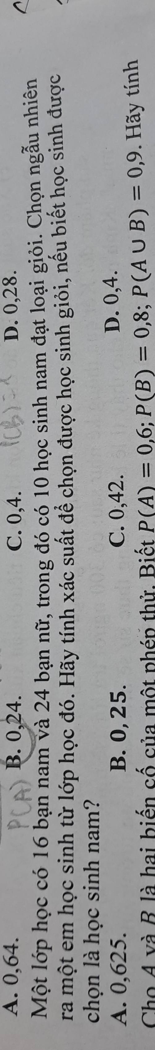 A. 0, 64. B. 0, 24. C. 0, 4. D. 0, 28.
Một lớp học có 16 bạn nam và 24 bạn nữ, trong đó có 10 học sinh nam đạt loại giỏi. Chọn ngẫu nhiên
ra một em học sinh từ lớp học đó. Hãy tính xác suất để chọn được học sinh giỏi, nếu biết học sinh được
chọn là học sinh nam?
A. 0,625. B. 0, 25. C. 0,42. D. 0,4.
Cho A và B là hai biến cố của một phép thử. Biết P(A)=0,6; P(B)=0,8; P(A∪ B)=0,9. Hãy tính