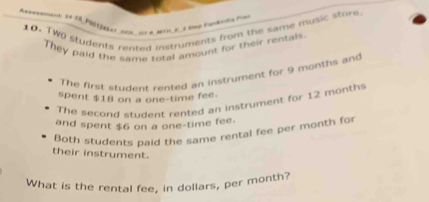 =emen:28-20_PG||2ABAT_ECH227 8_METFL_E_2 Nvep Vapikardin Pons 
10. TWO students rented Instruments from the same music store. 
They paid the same total amount for their rentals. 
The first student rented an instrument for 9 months and 
spent $18 on a one-time fee. 
The second student rented an instrument for 12 months
and spent $6 on a one-time fee. 
Both students paid the same rental fee per month for 
their instrument. 
What is the rental fee, in dollars, per month?