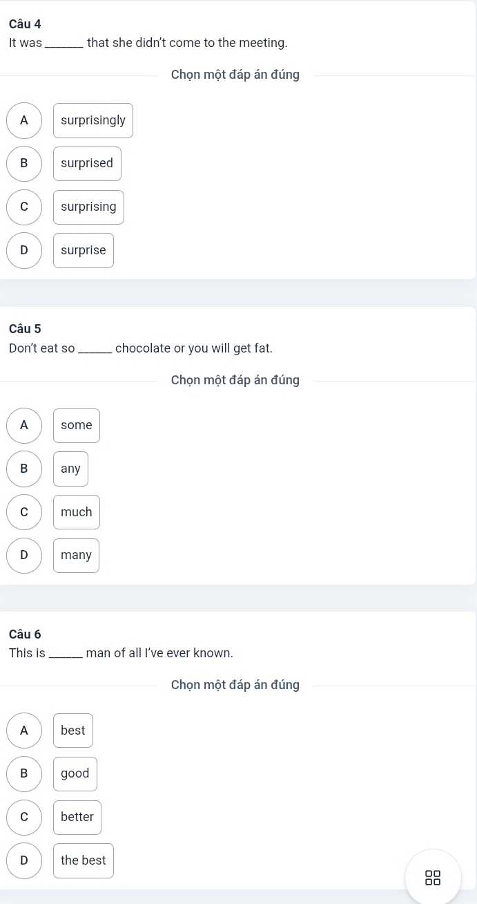 It was _that she didn't come to the meeting.
Chọn một đáp án đúng
A surprisingly
B surprised
C surprising
D surprise
Câu 5
Don't eat so_ chocolate or you will get fat.
Chọn một đáp án đúng
A some
B any
C much
D many
Câu 6
This is_ man of all I’ve ever known.
Chọn một đáp án đúng
A best
B good
C better
D the best
□□
□□