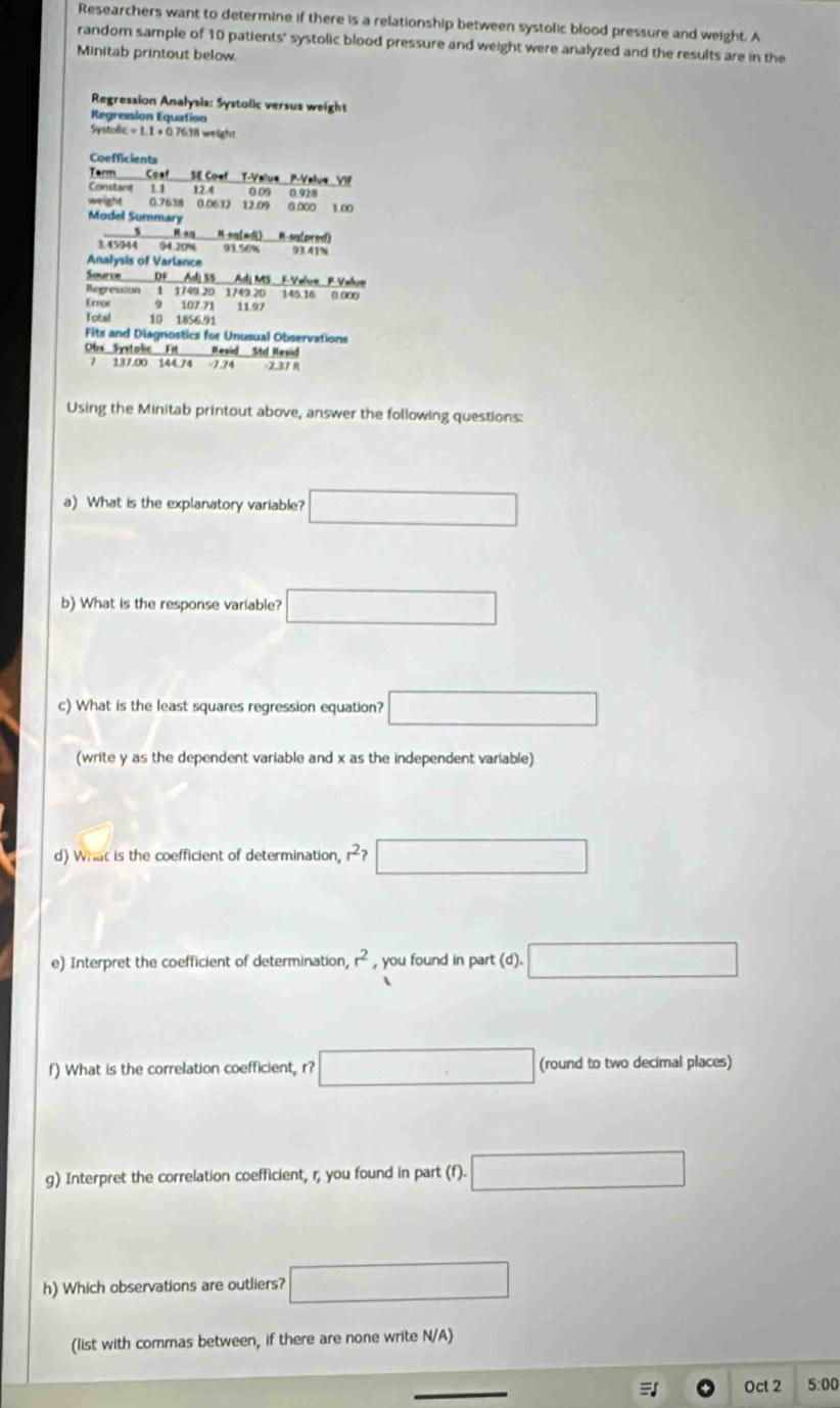 Researchers want to determine if there is a relationship between systolic blood pressure and weight. A 
random sample of 10 patients' systolic blood pressure and weight were analyzed and the results are in the 
Minitab printout below. 
Regression Analysis: Systolic versus weight 
Regression Equation
Systofic = 1.1 + 0.7638 welight 
Coefficients 
Term Coa SE Coef T-Valua P -Value VIF 
Constant 1.1 12.4 0.09
weight 0.7638 0.0632 12.09 0.928 0.∞o 1∞
Model Summary 
_ 5 R sq R-sq[adì] R-sq[pred)
3.45944 94.20% 93.56% 9341%
Analysis of Variance 
Source DF Adj SS Adj MS F-Velue F-Value 
Regression 1 1749.20 1749. 20 145.16 0.000
Error 9 107 71 11.97
Total 10 1856.91
Fits and Diagnostics for Unusual Observations 
Obs_Systolic Fit Resid Std Resid 
7 137.00 144.74 -1.24 2.37 1 
Using the Minitab printout above, answer the following questions: 
a) What is the explanatory variable? □ 
b) What is the response variable? □ 
c) What is the least squares regression equation? □ 
(write y as the dependent variable and x as the independent variable) 
d) What is the coefficient of determination, r^2? □ 
e) Interpret the coefficient of determination, r^2 , you found in part (d). □ 
f) What is the correlation coefficient, r? □ (round to two decimal places) 
g) Interpret the correlation coefficient, r; you found in part (f D. .□ 
h) Which observations are outliers? □ 
(list with commas between, if there are none write N/A)
Oct 2 5:00