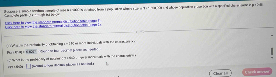 Suppose a simple random sample of size n=1000 is obtained from a population whose size is N=1,500,000 and whose population proportion with a specified characteristic is p=0.58
Complete parts (a) through (c) below. 
Click here to view the standard normal distribution table (page 1) 
Click here to view the standard normal distribution table (page 2). 
(b) What is the probability of obtaining x=610 or more individuals with the characteristic?
P(x≥ 610)=0.0274 (Round to four decimal places as needed.) 
(c) What is the probability of obtaining x=540 or fewer individuals with the characteristic?
P(x≤ 540)=□ (Round to four decimal places as needed.) 
Clear all Check answer