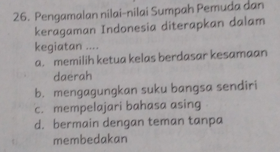 Pengamalan nilai-nilai Sumpah Pemuda dan
keragaman Indonesia diterapkan dalam
kegiatan ....
a. memilih ketua kelas berdasar kesamaan
daerah
b. mengagungkan suku bangsa sendiri
c. mempelajari bahasa asing
d. bermain dengan teman tanpa
membedakan