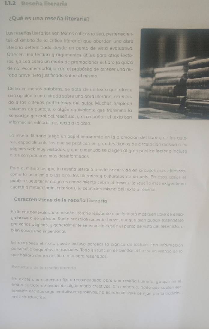 Reseña literaría
¿Qué es una reseña literaria?
Las reseñas literarias son textos críticos (o sea, pertenecien-
tes al ámbito de la crítica literaria) que abordan una obra
literaría determinada desde un punto de vista evaluativa.
Ofrecen una lectura y argumentos útiles para otros lecto-
res, ya sea como un modo de promocionar el libro (o quizá
de no recomendarlo), o con el propósito de ofrecer una mi-
rada breve pero justificada sobre el mismo.
Dicho en menos palabrás, se trata de un texto que ofrece
una opinión o una mirada sobre una obra literaria, acudien-
do a los criterios particulares del autor. Muchos emplean
sistemas de puntaje, o algún equivalente que transmita la
sensación general del reseñisto, y acompañan el texto con
información editorial respecto a la obra.
La reseña literoría juega un papel importante en la promoción del libro y de los auto-
res, especialmente las que se publican en grandes diarios de circulación masiva o en
páginas web muy visitados, y que a menudo se dirigen al gran publico lector a incluso
a los compradores más desinformados.
Pero al mismo tiempo, la reseña literaria puede hacer vida en circuitos más elitescos.
como la academia o los circuitos literarios y culturales de un país. En esos casos el
público suele tener mayores conocimiento sobre el tema, y la reseño más exigente en
cuanto a metodología, criterios y la selección misma del texto a reseñar
Características de la reseña literaria
En líneas generales, una reseña literaria responde a un formoto más bién libre de enso-
yo breve o de artículo. Suele ser relativamente breve, aunque bien puede extenrierse
por varías páginas, y generalmente se enuncia desde el punto de vista del reseñista, o
bien desde uno impersonal.
En ocasiones el texto puede incluso bordenr la crónica de lecturo, con información
personal o pequeñas narraciones. Todo en función de brindar al lector un vistazo de  la
que hallara dentro del libro o la obra reseñados
Estructura de la reseña literaría
No exista una estructura fija o recomendada para una reseña literoría, ya que en el
fondo se trata de textos de algún modo creativos. Sin embargo, dado que suelen ser
también escritos argumentativo-expositivos, no es raro ver que se rijan por lo tradicio-
nal estructura de