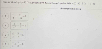 Trong mật phầng tọa độ Oa y, phương trình đường thắng đi qua hai điểm A(2;0), B(0;-3) l
Chọn một đáp án đùng
A  x/2 - y/-3 =1.
B  z/-3 + y/2 =1.
C  x/2 - y/3 =1
D  x/3 + y/2 =1.