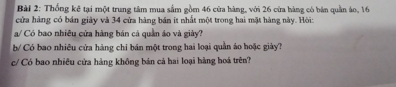 Thống kê tại một trung tâm mua sắm gồm 46 cửa hàng, với 26 cửa hàng có bán quần áo, 16
cửa hàng có bán giày và 34 cửa hàng bán ít nhất một trong hai mặt hàng này. Hỏi: 
a/ Có bao nhiêu cửa hàng bán cả quần áo và giày? 
b/ Có bao nhiêu cửa hàng chỉ bán một trong hai loại quần áo hoặc giày? 
c/ Có bao nhiêu cửa hàng không bán cả hai loại hàng hoá trên?