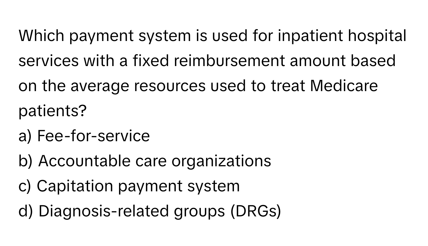 Which payment system is used for inpatient hospital services with a fixed reimbursement amount based on the average resources used to treat Medicare patients? 

a) Fee-for-service 
b) Accountable care organizations 
c) Capitation payment system 
d) Diagnosis-related groups (DRGs)