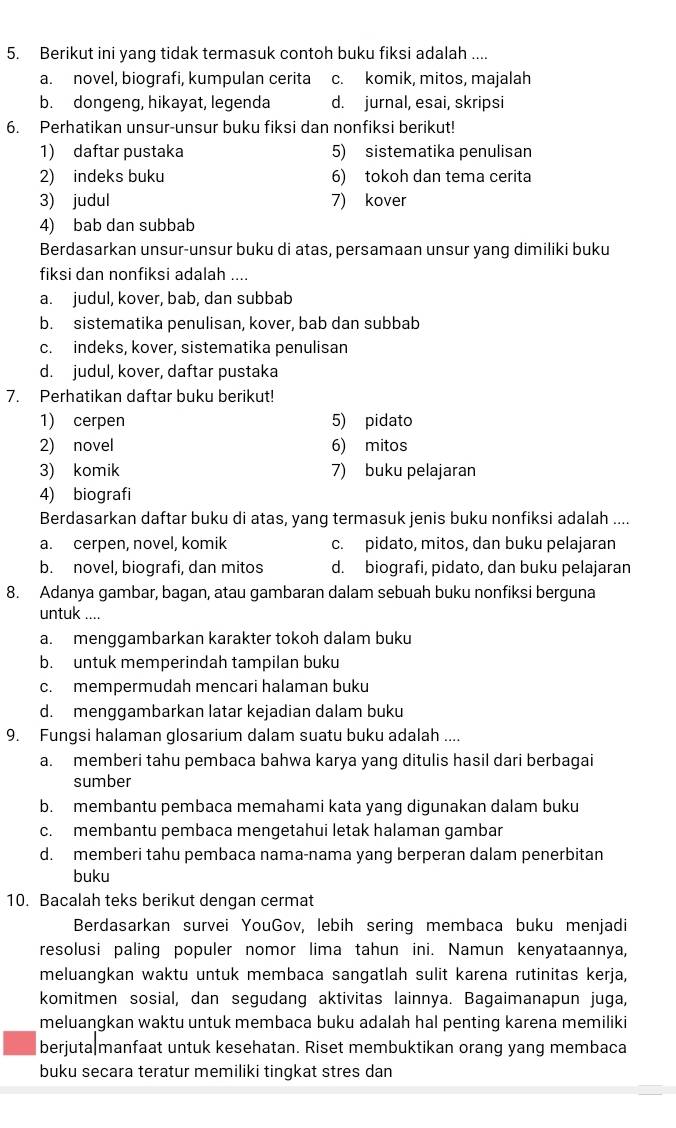 Berikut ini yang tidak termasuk contoh buku fiksi adalah ....
a. novel, biografi, kumpulan cerita c. komik, mitos, majalah
b. dongeng, hikayat, legenda d. jurnal, esai, skripsi
6. Perhatikan unsur-unsur buku fiksi dan nonfiksi berikut!
1) daftar pustaka 5) sistematika penulisan
2) indeks buku 6) tokoh dan tema cerita
3) judul 7) kover
4) bab dan subbab
Berdasarkan unsur-unsur buku di atas, persamaan unsur yang dimiliki buku
fiksi dan nonfiksi adalah ....
a. judul, kover, bab, dan subbab
b. sistematika penulisan, kover, bab dan subbab
c. indeks, kover, sistematika penulisan
d. judul, kover, daftar pustaka
7. Perhatikan daftar buku berikut!
1) cerpen 5) pidato
2) novel 6) mitos
3) komik 7) buku pelajaran
4) biografi
Berdasarkan daftar buku di atas, yang termasuk jenis buku nonfiksi adalah ....
a. cerpen, novel, komik c. pidato, mitos, dan buku pelajaran
b. novel, biografi, dan mitos d. biografi, pidato, dan buku pelajaran
8. Adanya gambar, bagan, atau gambaran dalam sebuah buku nonfiksi berguna
untuk ....
a. menggambarkan karakter tokoh dalam buku
b. untuk memperindah tampilan buku
c. mempermudah mencari halaman buku
d. menggambarkan latar kejadian dalam buku
9. Fungsi halaman glosarium dalam suatu buku adalah ....
a. memberi tahu pembaca bahwa karya yang ditulis hasil dari berbagai
sumber
b. membantu pembaca memahami kata yang digunakan dalam buku
c. membantu pembaca mengetahui letak halaman gambar
d. memberi tahu pembaca nama-nama yang berperan dalam penerbitan
buku
10. Bacalah teks berikut dengan cermat
Berdasarkan survei. YouGov, lebih sering membaca buku menjadi
resolusi paling populer nomor lima tahun ini. Namun kenyataannya,
meluangkan waktu untuk membaca sangatlah sulit karena rutinitas kerja,
komitmen sosial, dan segudang aktivitas lainnya. Bagaimanapun juga,
meluangkan waktu untuk membaca buku adalah hal penting karena memiliki
berjuta manfaat untuk kesehatan. Riset membuktikan orang yang membaca
buku secara teratur memiliki tingkat stres dan