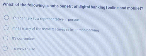 Which of the following is not a benefit of digital banking (online and mobile)?
You can talk to a representative in person
It has many of the same features as in-person banking
It's convenient
It's easy to use