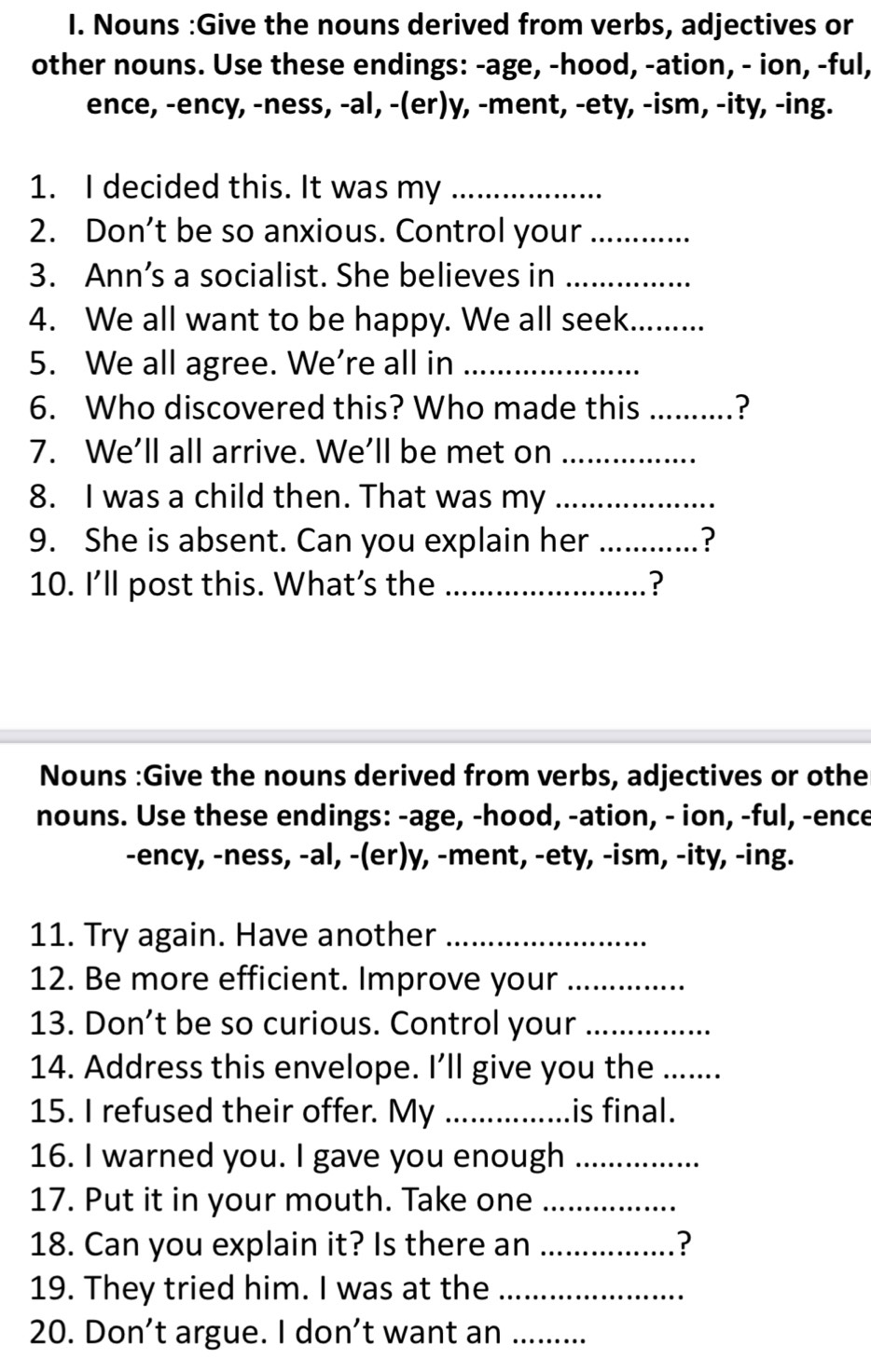 Nouns :Give the nouns derived from verbs, adjectives or 
other nouns. Use these endings: -age, -hood, -ation, - ion, -ful, 
ence, -ency, -ness, -al, -(er)y, -ment, -ety, -ism, -ity, -ing. 
1. I decided this. It was my_ 
2. Don’t be so anxious. Control your_ 
3. Ann’s a socialist. She believes in_ 
4. We all want to be happy. We all seek_ 
5. We all agree. We're all in_ 
6. Who discovered this? Who made this _? 
7. We’ll all arrive. We’ll be met on_ 
8. I was a child then. That was my_ 
9. She is absent. Can you explain her _? 
10. I'll post this. What’s the _? 
Nouns :Give the nouns derived from verbs, adjectives or othe 
nouns. Use these endings: -age, -hood, -ation, - ion, -ful, -ence 
-ency, -ness, -al, -(er)y, -ment, -ety, -ism, -ity, -ing. 
11. Try again. Have another_ 
12. Be more efficient. Improve your_ 
13. Don’t be so curious. Control your_ 
14. Address this envelope. I'll give you the_ 
15. I refused their offer. My _is final. 
16. I warned you. I gave you enough_ 
17. Put it in your mouth. Take one_ 
18. Can you explain it? Is there an _? 
19. They tried him. I was at the_ 
20. Don’t argue. I don’t want an_