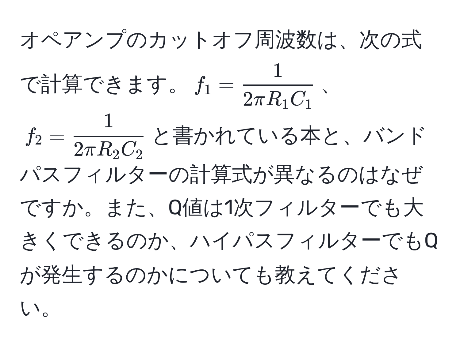 オペアンプのカットオフ周波数は、次の式で計算できます。$f_1 =  1/2π R_1 C_1 $、$f_2 =  1/2π R_2 C_2 $と書かれている本と、バンドパスフィルターの計算式が異なるのはなぜですか。また、Q値は1次フィルターでも大きくできるのか、ハイパスフィルターでもQが発生するのかについても教えてください。