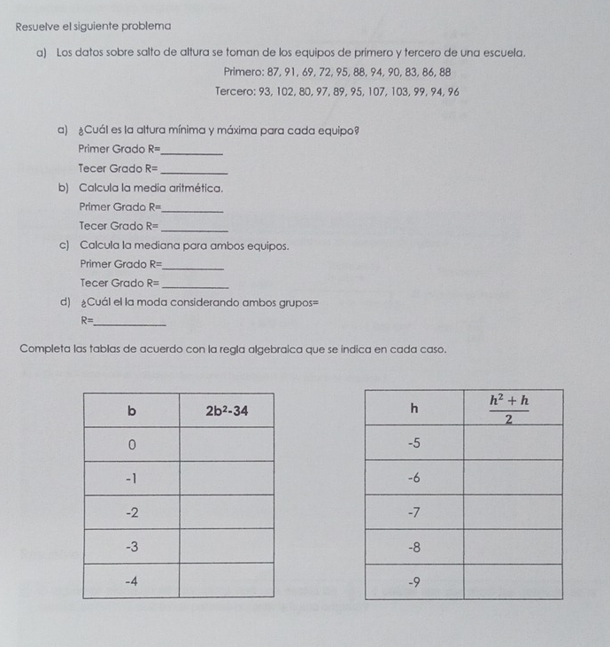 Resuelve el siguiente problema
a) Los datos sobre salto de altura se toman de los equipos de prímero y tercero de una escuela.
Primero: 87, 91, 69, 72, 95, 88, 94, 90, 83, 86, 88
Tercero: 93, 102, 80, 97, 89, 95, 107, 103, 99, 94, 96
a) ¿Cuál es la altura mínima y máxima para cada equipo
Primer Grado R=
_
Tecer Grado R= _
b) Calcula la media aritmética.
Primer Grado R=
_
_
Tecer Grado R=
c) Calcula la mediana para ambos equipos.
Primer Grado R=
_
Tecer Grado R= _
d) Cuál el la moda considerando ambos grupos=
R= _
Completa las tablas de acuerdo con la regla algebraica que se indica en cada caso.