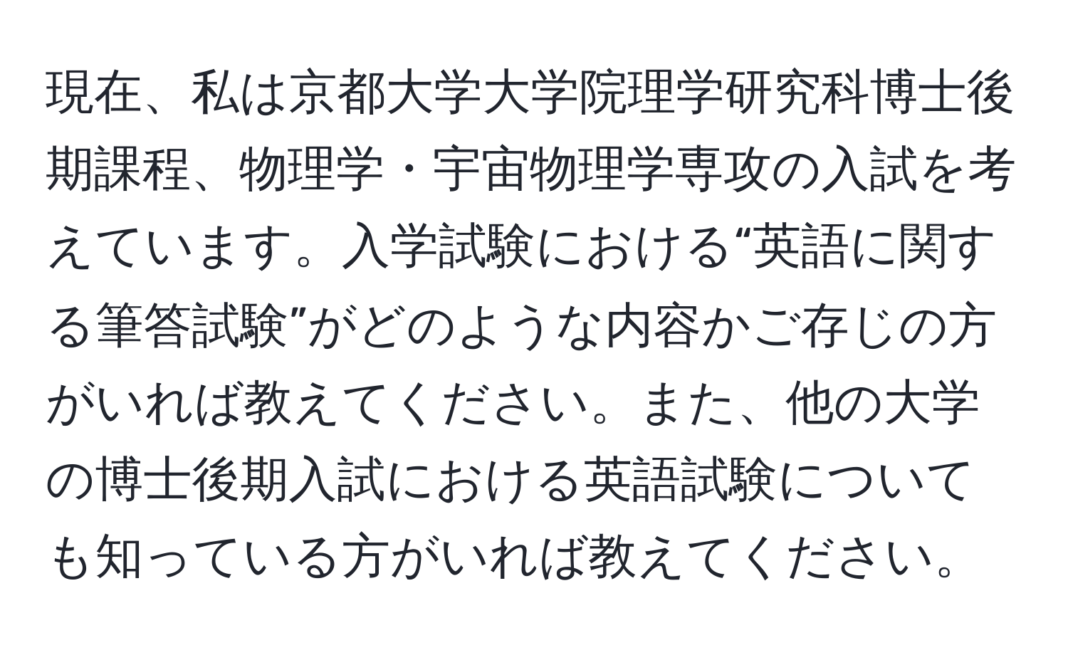 現在、私は京都大学大学院理学研究科博士後期課程、物理学・宇宙物理学専攻の入試を考えています。入学試験における“英語に関する筆答試験”がどのような内容かご存じの方がいれば教えてください。また、他の大学の博士後期入試における英語試験についても知っている方がいれば教えてください。