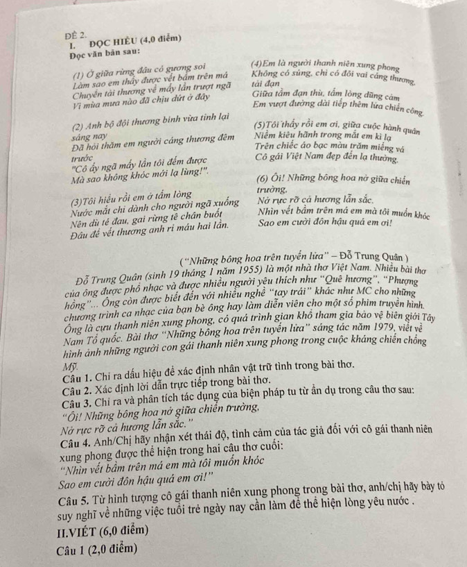 ĐÈ 2.
I. ĐQC HIÈU (4,0 điễm)
Đọc văn bản sau:
(1) Ở giữa rừng đầu có gương soi (4)Em là người thanh niên xung phong
Làm sao em thầy được vết bảm trên má Không có súng, chi có đôi vai cảng thương,
Chuyến tài thương về mấy lần trượt ngã tài đạn
Vì mùa mưa nào đã chịu dứt ở đây
Giữa tầm đạn thù, tấm lòng dũng cảm
Em vượt đường dài tiếp thêm lứa chiến công
(2) Anh bộ đội thương binh vừa tinh lại
(5)Tôi thấy rồi em ơi, giữa cuộc hành quân
sáng nay
Đã hội thăm em người cáng thương đêm Niềm kiêu hãnh trong mắt em kì lạ
Trên chiếc áo bạc màu trăm miếng vá
trước Cô gái Việt Nam đẹp đến lạ thường.
''Cô ấy ngã mấy lần tôi đếm được
Mà sao không khóc mới lạ lùng!''.
(6) Ôi! Những bông hoa nở giữa chiến
(3)Tôi hiểu rồi em ở tấm lòng trường,
Nước mắt chi dành cho người ngã xuống Nở rực rỡ cả hương lẫn sắc,
Nên dù tế đau, gai rừng tê chân buốt Nhìn vết bầm trên má em mà tôi muồn khóc
Đâu để vết thương anh ri máu hai lần. Sao em cười đôn hậu quá em ơi!
( ''Những bông hoa trên tuyển lửa”' - Đỗ Trung Quân )
Đỗ Trung Quân (sinh 19 tháng 1 năm 1955) là một nhà thơ Việt Nam. Nhiều bài thơ
của ông được phổ nhạc và được nhiều người yêu thích như “Quê hương”, “Phượng
hông'  Ông còn được biết đến với nhiều nghề “tay trái” khác như MC cho những
chương trình ca nhạc của bạn bè ông hay làm diễn viên cho một số phim truyền hình
Ông là cựu thanh niên xung phong, có quá trình gian khổ tham gia bảo vệ biên giới Tây
Nam Tổ quốc. Bài thơ “Những bồng hoa trên tuyến lửa” sáng tác năm 1979, viết về
hình ảnh những người con gái thanh niên xung phong trong cuộc kháng chiến chồng
Mỹ.
Cầu 1. Chỉ ra dấu hiệu đề xác định nhân vật trữ tình trong bài thơ.
Câu 2. Xác định lời dẫn trực tiếp trong bài thơ.
Câu 3. Chỉ ra và phân tích tác dụng của biện pháp tu từ ần dụ trong câu thơ sau:
'Ôi! Những bông hoa nở giữa chiến trưởng,
Nở rực rỡ cả hương lẫn sắc.''
Câu 4. Anh/Chị hãy nhận xét thái độ, tình cảm của tác giả đối với cô gái thanh niên
xung phong được thể hiện trong hai câu thơ cuối:
'Nhìn vết bầm trên má em mà tôi muốn khóc
Sao em cười đôn hậu quá em ơi!''
Câu 5. Từ hình tượng cô gái thanh niên xung phong trong bài thơ, anh/chị hãy bảy tó
suy nghĩ về những việc tuổi trẻ ngày nay cần làm đề thể hiện lòng yêu nước .
II.VIÉT (6,0 điểm)
Câu 1 (2,0 điểm)
