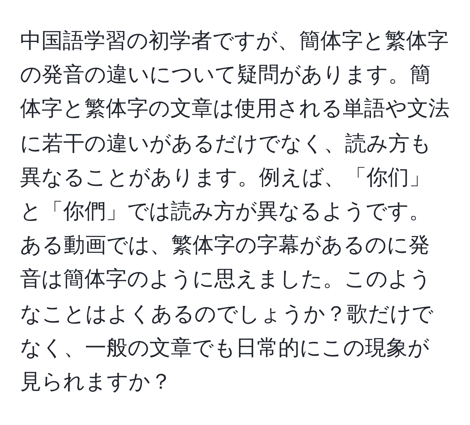 中国語学習の初学者ですが、簡体字と繁体字の発音の違いについて疑問があります。簡体字と繁体字の文章は使用される単語や文法に若干の違いがあるだけでなく、読み方も異なることがあります。例えば、「你们」と「你們」では読み方が異なるようです。ある動画では、繁体字の字幕があるのに発音は簡体字のように思えました。このようなことはよくあるのでしょうか？歌だけでなく、一般の文章でも日常的にこの現象が見られますか？