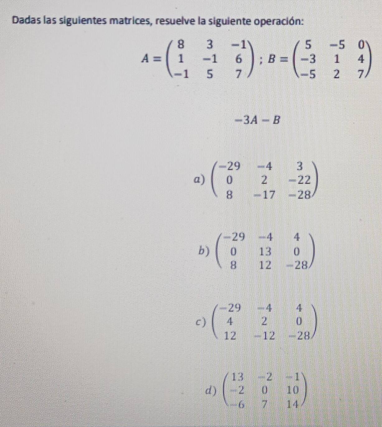 Dadas las siguientes matrices, resuelve la siguiente operación:
A=beginpmatrix 8&3&-1 1&-1&6 -1&5&7endpmatrix; B=beginpmatrix 5&-5&0 -3&1&4 -5&2&7endpmatrix
-3A-B
a) beginpmatrix -29&-4&3 0&2&-22 8&-17&-28endpmatrix
b) beginpmatrix -29&-4&4 0&13&0 8&12&-28endpmatrix
c) beginpmatrix -29&-4&4 4&2&0 12&-12&-28endpmatrix
d ) beginpmatrix 13&-2&-1 -2&0&10 -6&7&14endpmatrix