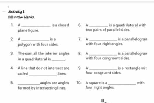 Activity I. 
Fill in the blanks. 
1. A _is a closed 6. A _is a quadrilateral with 
plane figure. two pairs of parallel sides. 
2. A_ is a 7. A_ is a parallelogran 
polygon with four sides. with four right angles. 
3. The sum all the interior angles B. A_ is a parallelogran 
in a quadrilateral is _. with four congruent sides. 
4. A line that do not intersect are 9. A _is a rectangle wit 
called _lines. four congruent sides. 
5. _angles are angles 10. A square is a _with 
formed by intersecting lines. four right angles. 
R