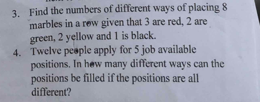 Find the numbers of different ways of placing 8
marbles in a row given that 3 are red, 2 are 
green, 2 yellow and 1 is black. 
4. Twelve people apply for 5 job available 
positions. In how many different ways can the 
positions be filled if the positions are all 
different?