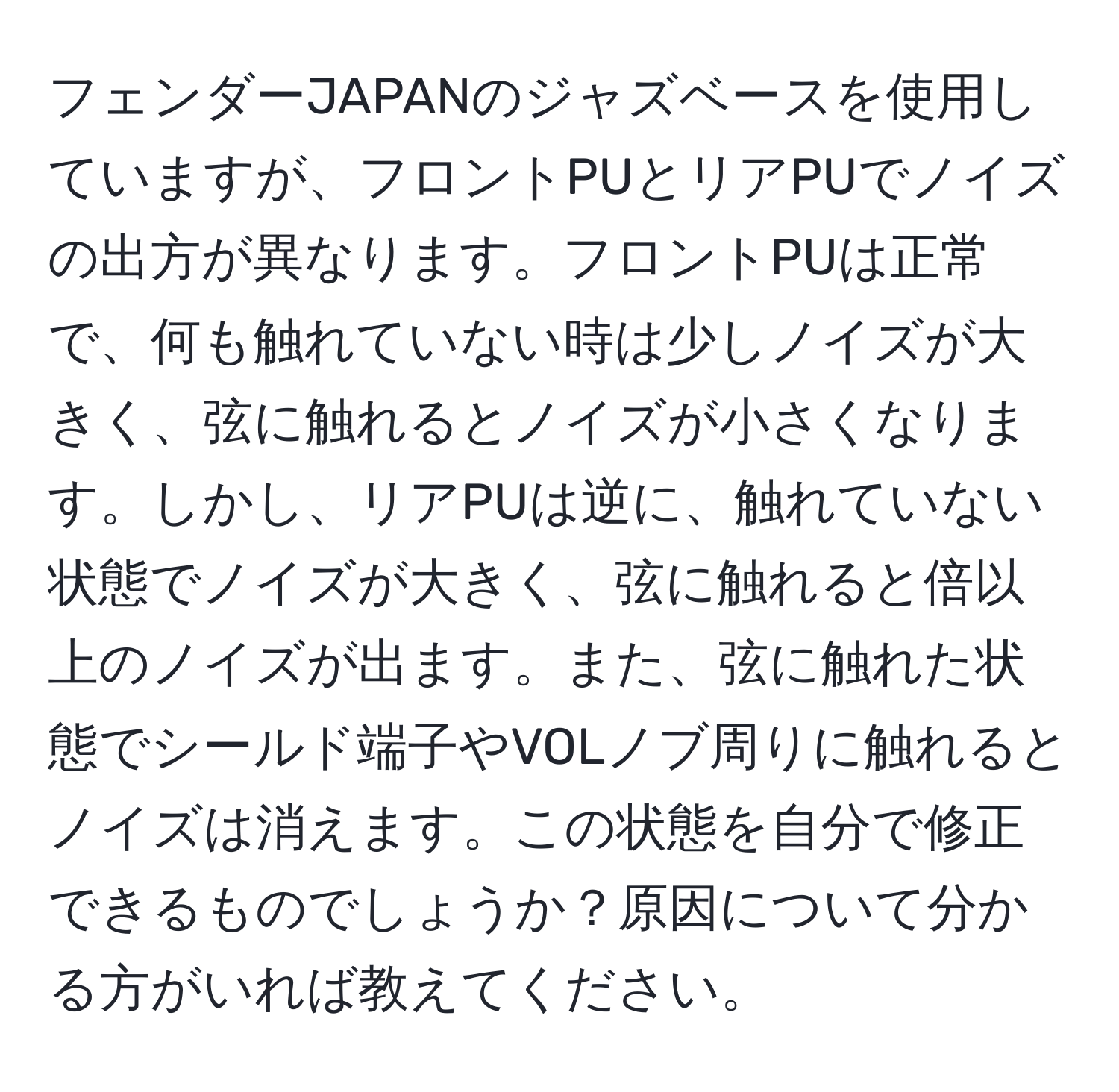 フェンダーJAPANのジャズベースを使用していますが、フロントPUとリアPUでノイズの出方が異なります。フロントPUは正常で、何も触れていない時は少しノイズが大きく、弦に触れるとノイズが小さくなります。しかし、リアPUは逆に、触れていない状態でノイズが大きく、弦に触れると倍以上のノイズが出ます。また、弦に触れた状態でシールド端子やVOLノブ周りに触れるとノイズは消えます。この状態を自分で修正できるものでしょうか？原因について分かる方がいれば教えてください。