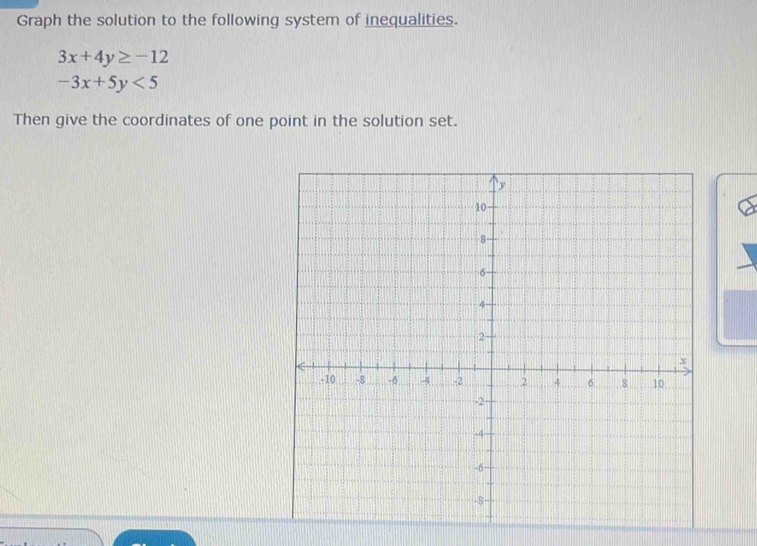 Graph the solution to the following system of inequalities.
3x+4y≥ -12
-3x+5y<5</tex> 
Then give the coordinates of one point in the solution set.