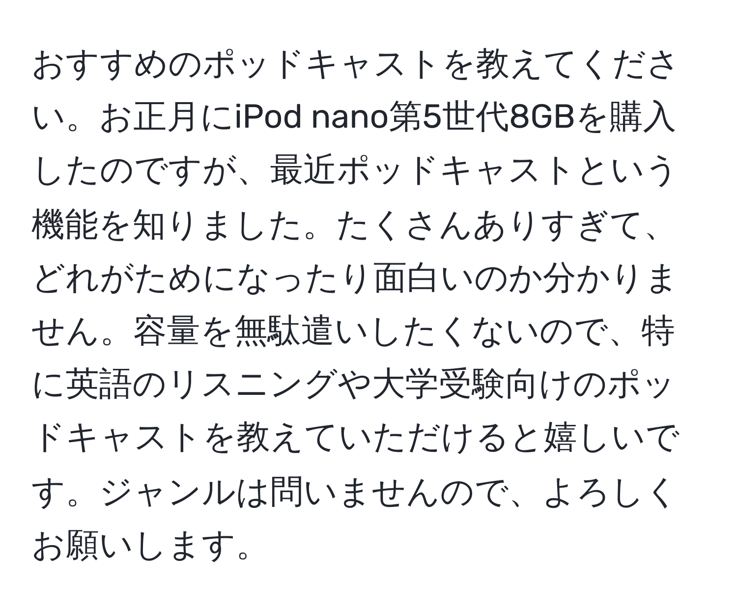 おすすめのポッドキャストを教えてください。お正月にiPod nano第5世代8GBを購入したのですが、最近ポッドキャストという機能を知りました。たくさんありすぎて、どれがためになったり面白いのか分かりません。容量を無駄遣いしたくないので、特に英語のリスニングや大学受験向けのポッドキャストを教えていただけると嬉しいです。ジャンルは問いませんので、よろしくお願いします。