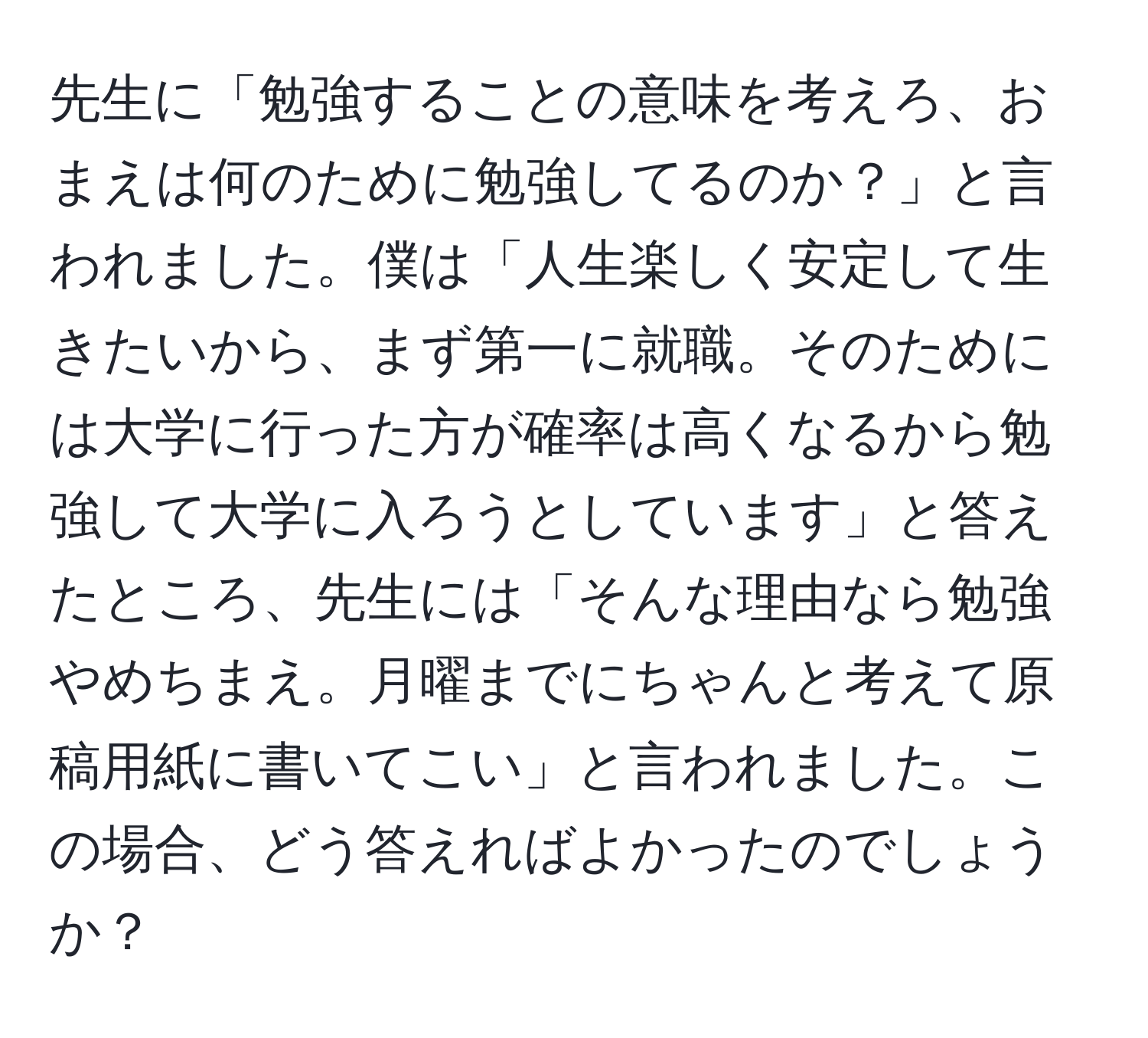 先生に「勉強することの意味を考えろ、おまえは何のために勉強してるのか？」と言われました。僕は「人生楽しく安定して生きたいから、まず第一に就職。そのためには大学に行った方が確率は高くなるから勉強して大学に入ろうとしています」と答えたところ、先生には「そんな理由なら勉強やめちまえ。月曜までにちゃんと考えて原稿用紙に書いてこい」と言われました。この場合、どう答えればよかったのでしょうか？