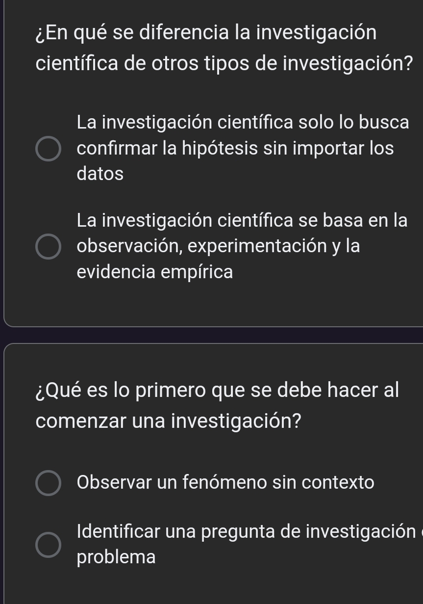 ¿En qué se diferencia la investigación
científica de otros tipos de investigación?
La investigación científica solo lo busca
confirmar la hipótesis sin importar los
datos
La investigación científica se basa en la
observación, experimentación y la
evidencia empírica
¿Qué es lo primero que se debe hacer al
comenzar una investigación?
Observar un fenómeno sin contexto
Identificar una pregunta de investigación e
problema