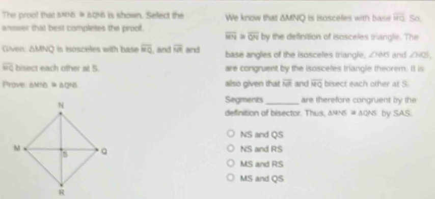 The proof that 5815 # 696 is shown. Select the We know that AMNQ is isosceles with base overline MQ So.
anseer that best completes the proof.
overline MN≌ overline QN by the definition of isosceles triangle. The
Given △ MNQ in eosceles with base overline MQ and overline MR and base angles off the isosceles triangle, ZNNS and ∠ NQS,
overline WQ bisect each other at S. are congruent by the isosceles triangle theorem. It is
Prove: anhs & aghs ailso given that overline NR and overline MQ bisect each other at S
Segments_ are therefore congruent by the
definition of bisector. Thus. △ MNS≌ △ QNS by SAS.
NS and QS
NS and RS
MS and RS
MS and QS
R