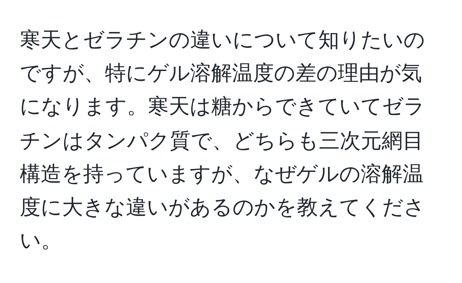 寒天とゼラチンの違いについて知りたいのですが、特にゲル溶解温度の差の理由が気になります。寒天は糖からできていてゼラチンはタンパク質で、どちらも三次元網目構造を持っていますが、なぜゲルの溶解温度に大きな違いがあるのかを教えてください。