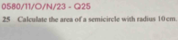 058( 1/| 1/O/N/23 - Q25 
25 Calculate the area of a semicircle with radius 10cm.