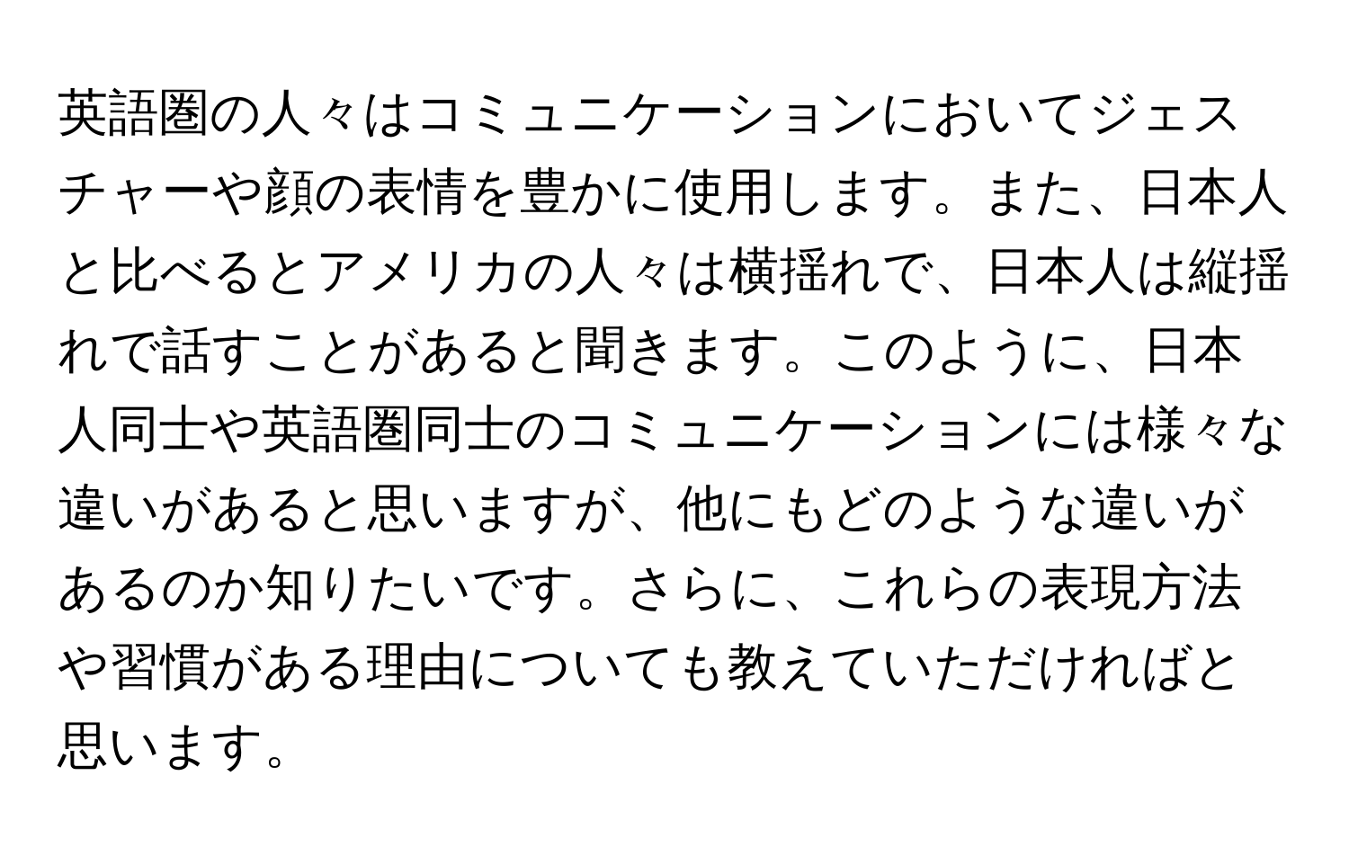 英語圏の人々はコミュニケーションにおいてジェスチャーや顔の表情を豊かに使用します。また、日本人と比べるとアメリカの人々は横揺れで、日本人は縦揺れで話すことがあると聞きます。このように、日本人同士や英語圏同士のコミュニケーションには様々な違いがあると思いますが、他にもどのような違いがあるのか知りたいです。さらに、これらの表現方法や習慣がある理由についても教えていただければと思います。