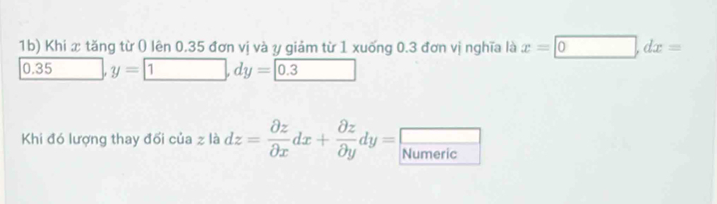 1b) Khi x tăng từ ( lên 0.35 đơn vị và y giảm từ 1 xuống 0.3 đơn vị nghĩa là x=□ 0, dx=
0.35 y=□ , dy=0.3 _  
_  
Khi đó lượng thay đối của z là dz= partial z/partial x dx+ partial z/partial y dy= Numeric
overline 