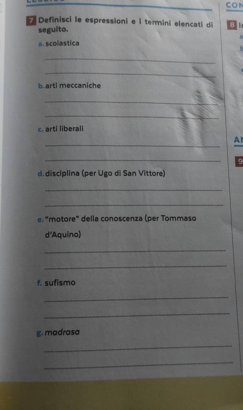 CON 
7 Definisci le espressioni e i termini elencati di 81 
seguito. 
a 
a. scolastica 

_ 
_ 
b.arti meccaniche 
_ 
_ 
c. arti liberali 
_ 
Al 
_ 
9 
d.disciplina (per Ugo di San Vittore) 
_ 
_ 
e. “motore” della conoscenza (per Tommaso 
d'Aquino) 
_ 
_ 
f. sufismo 
_ 
_ 
g. madrasa 
_ 
_