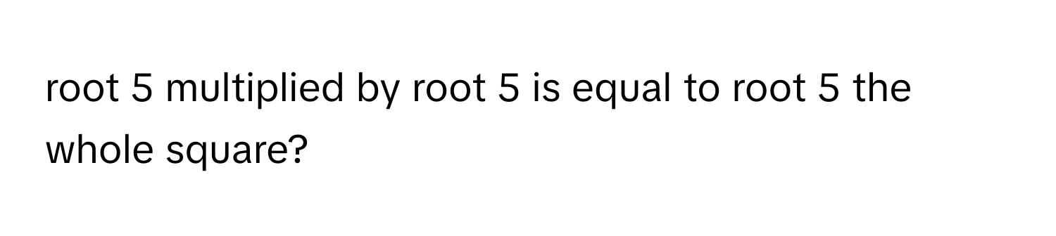 root 5 multiplied by root 5 is equal to root 5 the whole square?