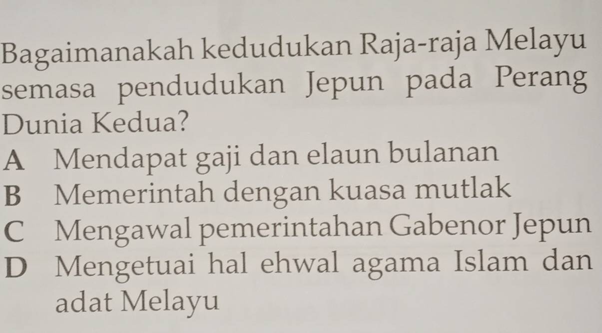 Bagaimanakah kedudukan Raja-raja Melayu
semasa pendudukan Jepun pada Perang
Dunia Kedua?
A Mendapat gaji dan elaun bulanan
B Memerintah dengan kuasa mutlak
C Mengawal pemerintahan Gabenor Jepun
D Mengetuai hal ehwal agama Islam dan
adat Melayu